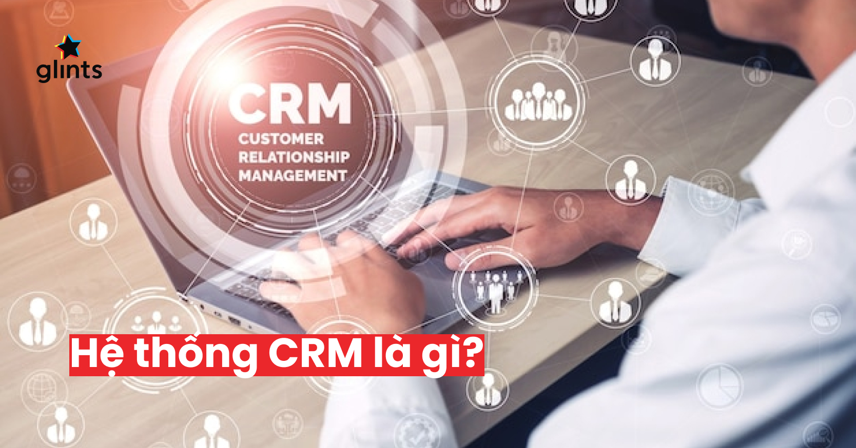 Hệ Thống CRM Là Gì? CRM Có Thể Giúp Gì Cho Các Chiến Dịch Marketing?